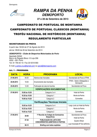 Demoporto
Rampa da Penha Página 1
RAMPA DA PENHA
DEMOPORTO
27 e 28 de Setembro de 2013
CAMPEONATO DE PORTUGAL DE MONTANHA
CAMPEONATO DE PORTUGAL CLÁSSCOS (MONTANHA)
TROFÉU NACIONAL DE HISTÓRICOS (MONTANHA)
REGULAMENTO PARTICULAR
SECRETARIADO DA PROVA
A partir das 16h30 de 27 de Agosto de 2013
até às 18h00 de 26 de Setembro de 2013
DEMOPORTO – Clube de Desportos Motorizados do Porto
Apartado 52042
Bairro do Regado Bloco 12 Loja 296
4202 – 801 Porto
Tel. 91 759 20 10 / Fax 22 0318 993
E-mail c.carlos.cruz@gmail.com ou geral@demoporto.com
Art. 1 – PROGRAMA
DATA HORA PROGRAMA LOCAL
27.08.2013 09.30 Abertura das Inscrições Secretariado da Prova e FPAK
20.09.2013 18.00 Encerramento das Inscrições
FPAK – Sede e Delegações e
Demoporto
25.09.2013 12.00 Publicação da Lista de Inscritos Secretariado da Prova
VERIFICAÇÕES DOCUMENTAIS
27.09.2013 18.00 às 18.20 Categoria 3 e 4 Hotel da Penha
Monte da Penha
Guimarães
18.30 às 18.50 Categoria 1
19.00 às 19.20 Categoria 2
Verificações Técnicas Iniciais
18.05 às 18.25 Categoria 3 e 4 Largo Junto ao Hotel da Penha
Monte da Penha
Guimarães
18.35 às 18.55 Categoria 1
19.05 às 19.25 Categoria 2
27.09.2013
20.00
1ª Reunião do Colégio de Comissários
Desportivos
Secretariado da Prova
Hotel da Penha
Quadro Oficial
Loja Irmandade Nª Sra daPenha
07.30 PUBLICAÇÃO DA LISTA DOS
CONCORRENTES ADMITIDOS Á PARTIDA
08.15 Briefing com todos ospilotos
 