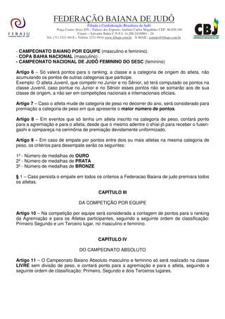 FEDERAÇÃO BAIANA DE JUDÔ
                                         Filiada a Confederação Brasileira de Judô
                     Praça Castro Alves S/N – Palácio dos Esportes Antônio Carlos Magalhães CEP: 40.020.160
                                    Centro – Salvador Bahia C.N.P.J. 14.208.243/0001 - 24
              Tel. (71) 3321-9418 – Telefax 3321-9416 www.febaju.com.br E-MAIL: contato@febaju.com.br



- CAMPEONATO BAIANO POR EQUIPE (masculino e feminino).
- COPA BAHIA NACIONAL (masculino)
- CAMPEONATO NACIONAL DE JUDÔ FEMININO DO SESC (feminino)

Artigo 6 – Só valerá pontos para o ranking, a classe e a categoria de origem do atleta, não
acumulando os pontos de outras categorias que participe.
Exemplo: O atleta Juvenil, que competir no Junior e no Sênior, só terá computado os pontos na
classe Juvenil, caso pontue no Junior e no Sênior esses pontos não se somarão aos de sua
classe de origem, a não ser em competições nacionais e internacionais oficiais.

Artigo 7 – Caso o atleta mude de categoria de peso no decorrer do ano, será considerado para
premiação a categoria de peso em que apresente o maior número de pontos.

Artigo 8 – Em eventos que só tenha um atleta inscrito na categoria de peso, contará ponto
para a agremiação e para o atleta, desde que o mesmo adentre o shiai-jô para receber o fusen-
gashi e compareça na cerimônia de premiação devidamente uniformizado.

Artigo 9 – Em caso de empate por pontos entre dois ou mais atletas na mesma categoria de
peso, os critérios para desempate serão os seguintes:

1º - Número de medalhas de OURO
2º - Número de medalhas de PRATA
3º - Número de medalhas de BRONZE

§ 1 – Caso persista o empate em todos os criterios a Federacao Baiana de judo premiara todos
os atletas.

                                                 CAPÍTULO III

                                   DA COMPETIÇÃO POR EQUIPE

Artigo 10 – Na competição por equipe será considerada a contagem de pontos para o ranking
da Agremiação e para os Atletas participantes, seguindo a seguinte ordem de classificação:
Primeiro Segundo e um Terceiro lugar, no masculino e feminino.


                                                 CAPÍTULO IV

                                    DO CAMPEONATO ABSOLUTO

Artigo 11 – O Campeonato Baiano Absoluto masculino e feminino só será realizado na classe
LIVRE sem divisão de peso, e contará ponto para a agremiação e para o atleta, seguindo a
seguinte ordem de classificação: Primeiro, Segundo e dois Terceiros lugares.
 