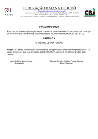 FEDERAÇÃO BAIANA DE JUDÔ
                                         Filiada a Confederação Brasileira de Judô
                     Praça Castro Alves S/N – Palácio dos Esportes Antônio Carlos Magalhães CEP: 40.020.160
                                    Centro – Salvador Bahia C.N.P.J. 14.208.243/0001 - 24
              Tel. (71) 3321-9418 – Telefax 3321-9416 www.febaju.com.br E-MAIL: contato@febaju.com.br




                                           PARÁGRAFO ÚNICO

Para que um atleta e agremiação sejam premiados como melhores do ano, terão que participar
de no mínino 60% dos eventos oficiais realizados no ano corrente (FEBAJU, CBJ e FIJ).

                                                 CAPÍTULO V

                                     CRITÉRIOS DE PONTUAÇÃO


Artigo 13 – Serão considerados como critérios para pontuação para o ranking estadual 2011 a
tabela em anexo, que será divulgada pela FEBAJU em seu site e em ofício expedido pela
mesma.


   Antonio Oliva Viera França                               Marcelo Ornelas da Cruz França Moreira
        Presidente                                                     Diretor Técnico
 