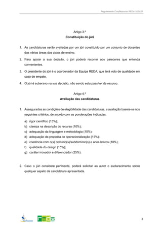 Regulamento Con(Re)curso REDA 2020/21
3
Artigo 3.º
Constituição do júri
1. As candidaturas serão avaliadas por um júri constituído por um conjunto de docentes
das várias áreas dos ciclos de ensino.
2. Para apoiar a sua decisão, o júri poderá recorrer aos pareceres que entenda
convenientes.
3. O presidente do júri é o coordenador da Equipa REDA, que terá voto de qualidade em
caso de empate.
4. O júri é soberano na sua decisão, não sendo esta passível de recurso.
Artigo 4.º
Avaliação das candidaturas
1. Asseguradas as condições de elegibilidade das candidaturas, a avaliação baseia-se nos
seguintes critérios, de acordo com as ponderações indicadas:
a) rigor científico (15%);
b) clareza na descrição do recurso (10%);
c) adequação da linguagem e metodologia (10%);
d) adequação da proposta de operacionalização (15%);
e) coerência com o(s) domínio(s)/subdomínio(s) e anos letivos (10%);
f) qualidade do design (15%);
g) caráter inovador e diferenciador (25%).
2. Caso o júri considere pertinente, poderá solicitar ao autor o esclarecimento sobre
qualquer aspeto da candidatura apresentada.
 