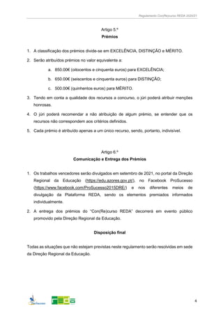 Regulamento Con(Re)curso REDA 2020/21
4
Artigo 5.º
Prémios
1. A classificação dos prémios divide-se em EXCELÊNCIA, DISTINÇÃO e MÉRITO.
2. Serão atribuídos prémios no valor equivalente a:
a. 850.00€ (oitocentos e cinquenta euros) para EXCELÊNCIA;
b. 650.00€ (seiscentos e cinquenta euros) para DISTINÇÃO;
c. 500.00€ (quinhentos euros) para MÉRITO.
3. Tendo em conta a qualidade dos recursos a concurso, o júri poderá atribuir menções
honrosas.
4. O júri poderá recomendar a não atribuição de algum prémio, se entender que os
recursos não correspondem aos critérios definidos.
5. Cada prémio é atribuído apenas a um único recurso, sendo, portanto, indivisível.
Artigo 6.º
Comunicação e Entrega dos Prémios
1. Os trabalhos vencedores serão divulgados em setembro de 2021, no portal da Direção
Regional da Educação (https://edu.azores.gov.pt/), no Facebook ProSucesso
(https://www.facebook.com/ProSucesso2015DRE/) e nos diferentes meios de
divulgação da Plataforma REDA, sendo os elementos premiados informados
individualmente.
2. A entrega dos prémios do “Con(Re)curso REDA” decorrerá em evento público
promovido pela Direção Regional da Educação.
Disposição final
Todas as situações que não estejam previstas neste regulamento serão resolvidas em sede
da Direção Regional da Educação.
 