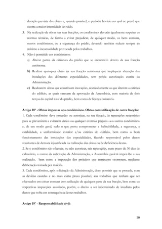 duração prevista das obras e, quando possível, o período horário no qual se prevê que
    ocorra a maior intensidade de ruído.
3. Na realização de obras nas suas fracções, os condóminos deverão igualmente respeitar as
    normas técnicas, de forma a evitar prejudicar, de qualquer modo, os bens comuns,
    outros condóminos, ou a segurança do prédio, devendo também reduzir sempre ao
    mínimo a incomodidade provocada pelos trabalhos.
4. Não é permitido aos condóminos:
    a) Alterar partes da estrutura do prédio que se encontrem dentro da sua fracção
        autónoma.
    b) Realizar quaisquer obras na sua fracção autónoma que impliquem alteração das
        instalações das diferentes especialidades, sem prévia autorização escrita da
        Administração.
    c) Realizarem obras que constituam inovações, nomeadamente as que alterem a estética
        do edifício, as quais carecem da aprovação da Assembleia, com maioria de dois
        terços do capital total do prédio, bem como de licença camarária.


Artigo 18º - Obras impostas aos condóminos. Obras com utilização de outra fracção:
1. Cada condómino deve proceder ou autorizar, na sua fracção, às reparações necessárias
para se prevenirem e evitarem danos ou qualquer eventual prejuízo aos outros condóminos
e, de um modo geral, tudo o que possa comprometer a habitabilidade, a segurança, a
estabilidade, a uniformidade exterior e/ou estética do edifício, bem como o bom
funcionamento das instalações das especialidades, ficando responsável pelos danos
resultantes de demora injustificada na realização das obras ou de deficiência destas.
2. Se o condómino não efectuar, ou não autorizar, tais reparações, num prazo de 30 dias de
calendário, a contar da solicitação da Administração, a Assembleia poderá impor-lhe a sua
realização,   bem como a imputação dos prejuízos que entretanto ocorreram, mediante
deliberação tomada por maioria.
3. Cada condómino, após solicitação da Administração, deve permitir que se proceda, com
as devidas cautelas e no mais curto prazo possível, aos trabalhos que tenham que ser
efectuados em coisas comuns com utilização de qualquer parte da sua fracção, bem como as
respectivas inspecções assistindo, porém, o direito a ser indemnizado de imediato pelos
danos que sofra em consequência desses trabalhos.


Artigo 19º - Responsabilidade civil:



                                                                                        10
 