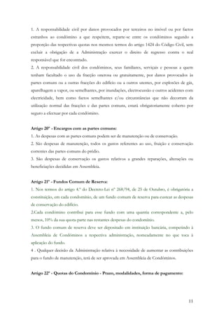 1. A responsabilidade civil por danos provocados por terceiros no imóvel ou por factos
estranhos ao condómino a que respeitem, reparte-se entre os condóminos segundo a
proporção das respectivas quotas nos mesmos termos do artigo 1424 do Código Civil, sem
excluir a obrigação de a Administração exercer o direito de regresso contra o real
responsável que for encontrado.
2. A responsabilidade civil dos condóminos, seus familiares, serviçais e pessoas a quem
tenham facultado o uso da fracção onerosa ou gratuitamente, por danos provocados às
partes comuns ou a outras fracções do edifício ou a outros utentes, por explosões de gás,
aparelhagem a vapor, ou semelhantes, por inundações, electrocussão e outros acidentes com
electricidade, bem como factos semelhantes e/ou circunstâncias que não decorram da
utilização normal das fracções e das partes comuns, estará obrigatoriamente coberto por
seguro a efectuar por cada condómino.


Artigo 20º - Encargos com as partes comuns:
1. As despesas com as partes comuns podem ser de manutenção ou de conservação.
2. São despesas de manutenção, todos os gastos referentes ao uso, fruição e conservação
correntes das partes comuns do prédio.
3. São despesas de conservação os gastos relativos a grandes reparações, alterações ou
beneficiações decididas em Assembleia.


Artigo 21º - Fundos Comum de Reserva:
1. Nos termos do artigo 4.º do Decreto-Lei nº 268/94, de 25 de Outubro, é obrigatória a
constituição, em cada condomínio, de um fundo comum de reserva para custear as despesas
de conservação do edifício.
2.Cada condómino contribui para esse fundo com uma quantia correspondente a, pelo
menos, 10% da sua quota-parte nas restantes despesas do condomínio.
3. O fundo comum de reserva deve ser depositado em instituição bancária, competindo à
Assembleia de Condóminos a respectiva administração, nomeadamente no que toca à
aplicação do fundo.
4 . Qualquer decisão da Administração relativa à necessidade de aumentar as contribuições
para o fundo de manutenção, terá de ser aprovada em Assembleia de Condóminos.


Artigo 22º - Quotas do Condomínio - Prazo, modalidades, forma de pagamento:




                                                                                      11
 