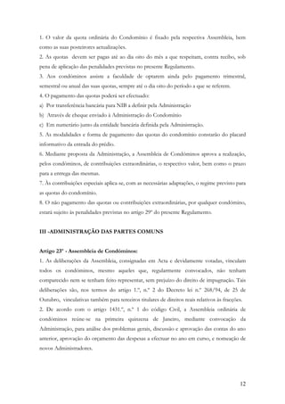 1. O valor da quota ordinária do Condomínio é fixado pela respectiva Assembleia, bem
como as suas posteirores actualizações.
2. As quotas devem ser pagas até ao dia oito do mês a que respeitam, contra recibo, sob
pena de aplicação das penalidades previstas no presente Regulamento.
3. Aos condóminos assiste a faculdade de optarem ainda pelo pagamento trimestral,
semestral ou anual das suas quotas, sempre até o dia oito do período a que se referem.
4. O pagamento das quotas poderá ser efectuado:
a) Por transferência bancária para NIB a definir pela Administração
b) Através de cheque enviado à Administração do Condomínio
c) Em numerário junto da entidade bancária definida pela Administração.
5. As modalidades e forma de pagamento das quotas do condomínio constarão do placard
informativo da entrada do prédio.
6. Mediante proposta da Administração, a Assembleia de Condóminos aprova a realização,
pelos condóminos, de contribuições extraordinárias, o respectivo valor, bem como o prazo
para a entrega das mesmas.
7. Às contribuições especiais aplica-se, com as necessárias adaptações, o regime previsto para
as quotas do condomínio.
8. O não pagamento das quotas ou contribuições extraordinárias, por qualquer condómino,
estará sujeito às penalidades previstas no artigo 29º do presente Regulamento.


III -ADMINISTRAÇÃO DAS PARTES COMUNS


Artigo 23º - Assembleia de Condóminos:
1. As deliberações da Assembleia, consignadas em Acta e devidamente votadas, vinculam
todos os condóminos, mesmo aqueles que, regularmente convocados, não tenham
comparecido nem se tenham feito representar, sem prejuízo do direito de impugnação. Tais
deliberações são, nos termos do artigo 1.º, n.º 2 do Decreto lei n.º 268/94, de 25 de
Outubro, vinculativas também para terceiros titulares de direitos reais relativos às fracções.
2. De acordo com o artigo 1431.º, n.º 1 do código Civil, a Assembleia ordinária de
condóminos reúne-se na primeira quinzena de Janeiro, mediante convocação da
Administração, para análise dos problemas gerais, discussão e aprovação das contas do ano
anterior, aprovação do orçamento das despesas a efectuar no ano em curso, e nomeação de
novos Administradores.




                                                                                            12
 