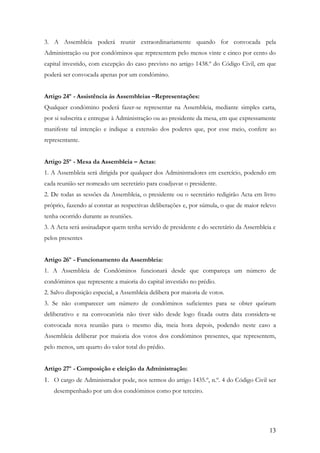 3. A Assembleia poderá reunir extraordinariamente quando for convocada pela
Administração ou por condóminos que representem pelo menos vinte e cinco por cento do
capital investido, com excepção do caso previsto no artigo 1438.º do Código Civil, em que
poderá ser convocada apenas por um condómino.


Artigo 24º - Assistência ás Assembleias –Representações:
Qualquer condómino poderá fazer-se representar na Assembleia, mediante simples carta,
por si subscrita e entregue à Administração ou ao presidente da mesa, em que expressamente
manifeste tal intenção e indique a extensão dos poderes que, por esse meio, confere ao
representante.


Artigo 25º - Mesa da Assembleia – Actas:
1. A Assembleia será dirigida por qualquer dos Administradores em exercício, podendo em
cada reunião ser nomeado um secretário para coadjuvar o presidente.
2. De todas as sessões da Assembleia, o presidente ou o secretário redigirão Acta em livro
próprio, fazendo aí constar as respectivas deliberações e, por súmula, o que de maior relevo
tenha ocorrido durante as reuniões.
3. A Acta será assinadapor quem tenha servido de presidente e do secretário da Assembleia e
pelos presentes


Artigo 26º - Funcionamento da Assembleia:
1. A Assembleia de Condóminos funcionará desde que compareça um número de
condóminos que represente a maioria do capital investido no prédio.
2. Salvo disposição especial, a Assembleia delibera por maioria de votos.
3. Se não comparecer um número de condóminos suficientes para se obter quórum
deliberativo e na convocatória não tiver sido desde logo fixada outra data considera-se
convocada nova reunião para o mesmo dia, meia hora depois, podendo neste caso a
Assembleia deliberar por maioria dos votos dos condóminos presentes, que representem,
pelo menos, um quarto do valor total do prédio.


Artigo 27º - Composição e eleição da Administração:
1. O cargo de Administrador pode, nos termos do artigo 1435.º, n.º. 4 do Código Civil ser
   desempenhado por um dos condóminos como por terceiro.




                                                                                         13
 