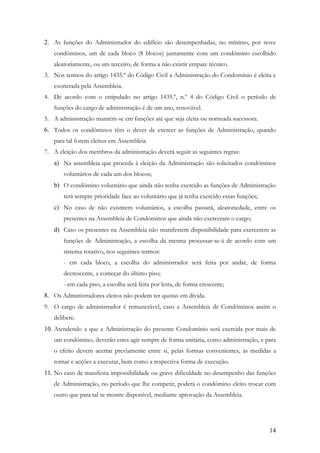 2. As funções do Administrador do edifício são desempenhadas, no mínimo, por nove
   condóminos, um de cada bloco (8 blocos) juntamente com um condómino escolhido
   aleatoriamente, ou um terceiro, de forma a não existir empate técnico.
3. Nos termos do artigo 1435.º do Código Civil a Administração do Condomínio é eleita e
   exonerada pela Assembleia.
4. De acordo com o estipulado no artigo 1435.º, n.º 4 do Código Civil o período de
   funções do cargo de administração é de um ano, renovável.
5. A administração mantém-se em funções até que seja eleita ou nomeada sucessora.
6. Todos os condóminos têm o dever de exercer as funções de Administração, quando
   para tal forem eleitos em Assembleia.
7. A eleição dos membros da administração deverá seguir as seguintes regras:
   a) Na assembleia que proceda à eleição da Administração são solicitados condóminos
       voluntários de cada um dos blocos;
   b) O condómino voluntário que ainda não tenha exercido as funções de Administração
       terá sempre prioridade face ao voluntário que já tenha exercido essas funções;
   c) No caso de não existirem voluntários, a escolha passará, aleatoriedade, entre os
       presentes na Assembleia de Condóminos que ainda não exerceram o cargo;
   d) Caso os presentes na Assembleia não manifestem disponibilidade para exercerem as
       funções de Administração, a escolha da mesma processar-se-á de acordo com um
       sistema rotativo, nos seguintes termos:
       - em cada bloco, a escolha do administrador será feita por andar, de forma
       decrescente, a começar do último piso;
       - em cada piso, a escolha será feita por letra, de forma crescente;
8. Os Administradores eleitos não podem ter quotas em dívida.
9. O cargo de administrador é remunerável, caso a Assembleia de Condóminos assim o
   delibere.
10. Atendendo a que a Administração do presente Condomínio será exercida por mais de
   um condómino, deverão estes agir sempre de forma unitária, como administração, e para
   o efeito devem acertar previamente entre si, pelas formas convenientes, as medidas a
   tornar e acções a executar, bem como a respectiva forma de execução.
11. No caso de manifesta impossibilidade ou grave dificuldade no desempenho das funções
   de Administração, no período que lhe competir, poderá o condómino eleito trocar com
   outro que para tal se mostre disponível, mediante aprovação da Assembleia.




                                                                                        14
 