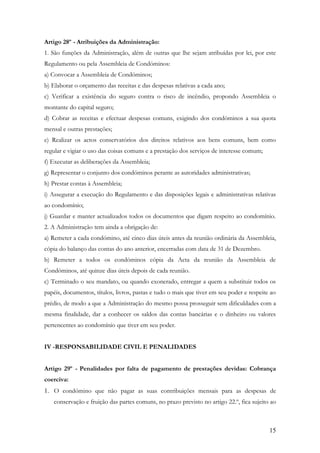 Artigo 28º - Atribuições da Administração:
1. São funções da Administração, além de outras que lhe sejam atribuídas por lei, por este
Regulamento ou pela Assembleia de Condóminos:
a) Convocar a Assembleia de Condóminos;
b) Elaborar o orçamento das receitas e das despesas relativas a cada ano;
c) Verificar a existência do seguro contra o risco de incêndio, propondo Assembleia o
montante do capital seguro;
d) Cobrar as receitas e efectuar despesas comuns, exigindo dos condóminos a sua quota
mensal e outras prestações;
e) Realizar os actos conservatórios dos direitos relativos aos bens comuns, bem como
regular e vigiar o uso das coisas comuns e a prestação dos serviços de interesse comum;
f) Executar as deliberações da Assembleia;
g) Representar o conjunto dos condóminos perante as autoridades administrativas;
h) Prestar contas à Assembleia;
i) Assegurar a execução do Regulamento e das disposições legais e administrativas relativas
ao condomínio;
j) Guardar e manter actualizados todos os documentos que digam respeito ao condomínio.
2. A Administração tem ainda a obrigação de:
a) Remeter a cada condómino, até cinco dias úteis antes da reunião ordinária da Assembleia,
cópia do balanço das contas do ano anterior, encerradas com data de 31 de Dezembro.
b) Remeter a todos os condóminos cópia da Acta da reunião da Assembleia de
Condóminos, até quinze dias úteis depois de cada reunião.
c) Terminado o seu mandato, ou quando exonerado, entregar a quem a substituir todos os
papéis, documentos, títulos, livros, pastas e tudo o mais que tiver em seu poder e respeite ao
prédio, de modo a que a Administração do mesmo possa prosseguir sem dificuldades com a
mesma finalidade, dar a conhecer os saldos das contas bancárias e o dinheiro ou valores
pertencentes ao condomínio que tiver em seu poder.


IV -RESPONSABILIDADE CIVIL E PENALIDADES


Artigo 29º - Penalidades por falta de pagamento de prestações devidas: Cobrança
coerciva:
1. O condómino que não pagar as suas contribuições mensais para as despesas de
   conservação e fruição das partes comuns, no prazo previsto no artigo 22.º, fica sujeito ao



                                                                                           15
 