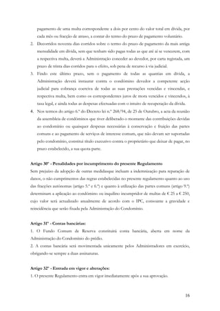 pagamento de uma multa correspondente a dois por cento do valor total em dívida, por
   cada mês ou fracção de atraso, a contar do termo do prazo de pagamento voluntário.
2. Decorridos noventa dias corridos sobre o termo do prazo de pagamento da mais antiga
   mensalidade em dívida, sem que tenham sido pagas todas as que até aí se vencerem, com
   a respectiva multa, deverá a Administração conceder ao devedor, por carta registada, um
   prazo de trinta dias corridos para o efeito, sob pena de recurso à via judicial.
3. Findo este último prazo, sem o pagamento de todas as quantias em dívida, a
   Administração deverá instaurar contra o condómino devedor a competente acção
   judicial para cobrança coerciva de todas as suas prestações vencidas e vincendas, e
   respectiva multa, bem como os correspondentes juros de mora vencidos e vincendos, à
   taxa legal, e ainda todas as despesas efectuadas com o intuito de recuperação da dívida.
4. Nos termos do artigo 6.º do Decreto lei n.º 268/94, de 25 de Outubro, a acta da reunião
   da assembleia de condóminos que tiver deliberado o montante das contribuições devidas
   ao condomínio ou quaisquer despesas necessárias à conservação e fruição das partes
   comuns e ao pagamento de serviços de interesse comum, que não devam ser suportadas
   pelo condomínio, constitui título executivo contra o proprietário que deixar de pagar, no
   prazo estabelecido, a sua quota-parte.


Artigo 30º - Penalidades por incumprimento do presente Regulamento
Sem prejuízo da adopção de outras medidasque incluam a indemnização para reparação de
danos, o não cumprimentos das regras estabelecidas no presente regulamento quanto ao uso
das fracções autónomas (artigo 5.º e 6.º) e quanto à utilização das partes comuns (artigo 9.º)
determinam a aplicação ao condómino ou inquilino incumpridor de multas de € 25 a € 250,
cujo valor será actualizado anualmente de acordo com o IPC, consoante a gravidade e
reincidência que serão fixada pela Administração do Condomínio.


Artigo 31º - Contas bancárias:
1. O Fundo Comum de Reserva constituirá conta bancária, aberta em nome da
Administração do Condomínio do prédio.
2. A contas bancária será movimentada unicamente pelos Administradores em exercício,
obrigando-se sempre a duas assinaturas.


Artigo 32º - Entrada em vigor e alterações:
1. O presente Regulamento entra em vigor imediatamente após a sua aprovação.



                                                                                           16
 