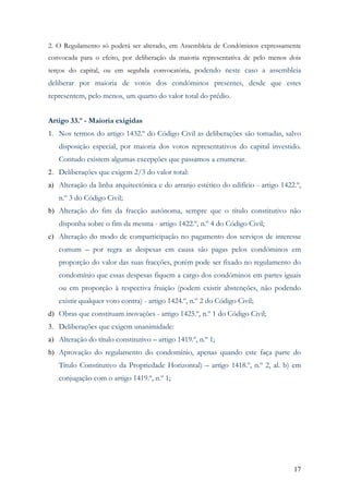 2. O Regulamento só poderá ser alterado, em Assembleia de Condóminos expressamente
convocada para o efeito, por deliberação da maioria representativa de pelo menos dois
terços do capital, ou em segubda convocatória, podendo neste caso a assembleia
deliberar por maioria de votos dos condóminos presentes, desde que estes
representem, pelo menos, um quarto do valor total do prédio.


Artigo 33.º - Maioria exigidas
1. Nos termos do artigo 1432.º do Código Civil as deliberações são tomadas, salvo
   disposição especial, por maioria dos votos representativos do capital investido.
   Contudo existem algumas excepções que passamos a enumerar.
2. Deliberações que exigem 2/3 do valor total:
a) Alteração da linha arquitectónica e do arranjo estético do edifício - artigo 1422.º,
   n.º 3 do Código Civil;
b) Alteração do fim da fracção autónoma, sempre que o título constitutivo não
   disponha sobre o fim da mesma - artigo 1422.º, n.º 4 do Código Civil;
c) Alteração do modo de comparticipação no pagamento dos serviços de interesse
   comum – por regra as despesas em causa são pagas pelos condóminos em
   proporção do valor das suas fracções, porém pode ser fixado no regulamento do
   condomínio que essas despesas fiquem a cargo dos condóminos em partes iguais
   ou em proporção à respectiva fruição (podem existir abstenções, não podendo
   existir qualquer voto contra) - artigo 1424.º, n.º 2 do Código Civil;
d) Obras que constituam inovações - artigo 1425.º, n.º 1 do Código Civil;
3. Deliberações que exigem unanimidade:
a) Alteração do título constitutivo – artigo 1419.º, n.º 1;
b) Aprovação do regulamento do condomínio, apenas quando este faça parte do
   Título Constitutivo da Propriedade Horizontal) – artigo 1418.º, n.º 2, al. b) em
   conjugação com o artigo 1419.º, n.º 1;




                                                                                    17
 