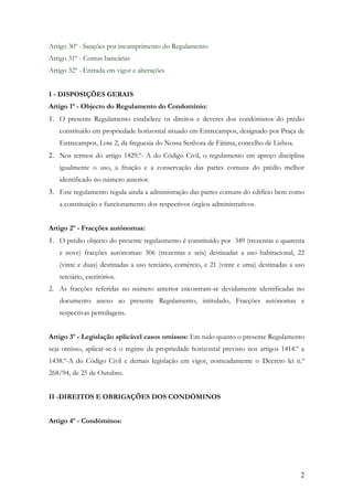 Artigo 30º - Sanções por incumprimento do Regulamento
Artigo 31º - Contas bancárias
Artigo 32º - Entrada em vigor e alterações


I - DISPOSIÇÕES GERAIS
Artigo 1º - Objecto do Regulamento do Condomínio:
1. O presente Regulamento estabelece os direitos e deveres dos condóminos do prédio
   constituído em propriedade horizontal situado em Entrecampos, designado por Praça de
   Entrecampos, Lote 2, da freguesia do Nossa Senhora de Fátima, concelho de Lisboa.
2. Nos termos do artigo 1429.º- A do Código Civil, o regulamento em apreço disciplina
   igualmente o uso, a fruição e a conservação das partes comuns do prédio melhor
   identificado no número anterior.
3. Este regulamento regula ainda a administração das partes comuns do edifício bem como
   a constituição e funcionamento dos respectivos órgãos administrativos.


Artigo 2º - Fracções autónomas:
1. O prédio objecto do presente regulasmento é constituído por 349 (trezentas e quarenta
   e nove) fracções autónomas: 306 (trezentas e seis) destinadas a uso habitacional, 22
   (vinte e duas) destinadas a uso terciário, comércio, e 21 (vinte e uma) destinadas a uso
   terciário, escritórios.
2. As fracções referidas no número anterior encontram-se devidamente identificadas no
   documento anexo ao presente Regulamento, intitulado, Fracções autónomas e
   respectivas permilagens.


Artigo 3º - Legislação aplicável casos omissos: Em tudo quanto o presente Regulamento
seja omisso, aplicar-se-á o regime da propriedade horizontal previsto nos artigos 1414.º a
1438.º-A do Código Civil e demais legislação em vigor, nomeadamente o Decreto lei n.º
268/94, de 25 de Outubro.


II -DIREITOS E OBRIGAÇÕES DOS CONDÓMINOS


Artigo 4º - Condóminos:




                                                                                         2
 