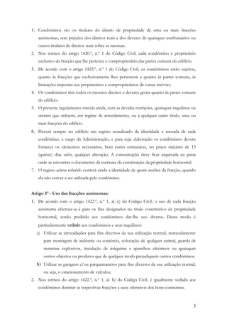 1. Condóminos são os titulares do direito de propriedade de uma ou mais fracções
   autónomas, sem prejuízo dos direitos reais e dos deveres de quaisquer usufrutuários ou
   outros titulares de direitos reais sobre as mesmas.
2. Nos termos do artigo 1420.º, n.º 1 do Código Civil, cada condómino é proprietário
   exclusivo da fracção que lhe pertence e comproprietário das partes comuns do edifício.
3. De acordo com o artigo 1422.º, n.º 1 do Código Civil, os condóminos estão sujeitos,
   quanto às fracções que exclusivamente lhes pertencem e quanto às partes comuns, às
   limitações impostas aos proprietários e comproprietários de coisas imóvies.
4. Os condóminos têm todos os mesmos direitos e deveres gerais quanto às partes comuns
   do edifício.
5. O presente regulamento vincula ainda, com as devidas restrições, quaisquer inquilinos ou
   utentes que utilizem, em regime de arrendamento, ou a qualquer outro título, uma ou
   mais fracções do edifício.
6. Haverá sempre no edifício um registo actualizado da identidade e morada de cada
   condómino, a cargo da Administração, e para cuja elaboração os condóminos devem
   fornecer os elementos necessários, bem como comunicar, no prazo máximo de 15
   (quinze) dias utéis, qualquer alteração. A comunicação deve ficar arquivada na pasta
   onde se encontrar o documento da escritura da constituição da propriedade horizontal.
7. O registo acima referido conterá ainda a identidade de quem usufrui da fracção, quando
   ela não estiver a ser utilizada pelo condómino.


Artigo 5º - Uso das fracções autónomas:
1. De acordo com o artigo 1422.º, n.º 1, al. c) do Código Civil, o uso de cada fracção
   autónoma efectuar-se-á para os fins designados no título constitutivo da propriedade
   horizontal, sendo proibido aos condóminos dar-lhe uso diverso. Deste modo é
   particularmente vedado aos condóminos e seus inquilinos:
   a) Utilizar as arrecadações para fins diversos da sua utilização normal, nomeadamente
      para montagem de indústria ou comércio, colocação de qualquer animal, guarda de
      materiais explosivos, instalação de máquinas e aparelhos eléctricos ou quaisquer
      outros objectos ou produtos que de qualquer modo prejudiquem outros condóminos.
   b) Utilizar as garagens e/ou parquemanetos para fins diversos da sua utilização normal,
      ou seja, o estacionamento de veículos;
2. Nos termos do artigo 1422.º, n.º 1, al. b) do Código Civil, é igualmente vedado aos
   condóminos destinar as respectivas fracções a usos ofensivos dos bons constumes.



                                                                                            3
 