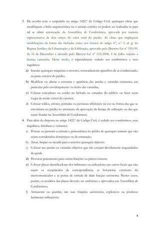 3. De acordo com o estipulado no artigo 1422.º do Código Civil, quaisquer obras que
   modifiquem a linha arquitectónica ou o arranjo estético só podem ser realizadas se para
   tal se obter autorização da Assembleia de Condóminos, aprovada por maioria
   representativa de dois terços do valor total do prédio. As obras que impliquem
   modificações da forma das fachadas estão, nos termos do artigo 4.º, n.º 2, al. g) do
   Regime Jurídico da Urbanização e da Edificação, aprovado pelo Decreto-Lei nº 555/99,
   de 16 de Dezembro e alterado pelo Decreto-Lei nº 116/2008, 4 de Julho sujeitas a
   licença camarária. Deste modo, é especialmente vedado aos condóminos e seus
   inquilinos:
  a) Instalar quaisquer máquinas e motores, nomeadamente aparelhos de ar condicionado,
      na parte exterior do prédio;
  b) Modificar ou alterar a estrutura e aparência das janelas e varandas existentes, em
      particular pelo envidraçamento ou fecho das varandas;
  c) Colocar esticadores ou cordas na fachada ou varandas do edifício ou fazer secar
      roupa de modo visível do exterior;
  d) Colocar toldos, estores, portadas ou persianas diferentes na cor ou forma das que se
      encontram no prédio no momento da aprovação da licença de utilização ou das que
      sejam fixadas na Assembleia de Condóminos.
4. Para além do disposto no artigo 1422.º do Código Civil, é vedado aos condóminos, seus
   inquilinos, familiares e visitantes:
  a) Possuir ou permitir a entrada e permanência no prédio de quaisquer animais que não
      sejam considerados domésticos ou de estimação;
  b) Atirar, limpar ou sacudir para o exterior quaisquer objectos.
  c) Colocar nas janelas ou varandas objectos que não estejam devidamente resguardados
      de queda.
  d) Provocar goteamento para outras fracções ou partes comuns;
  e) Colocar placas identificadoras dos habitantes ou utilizadores em outros locais que não
      sejam      os   receptáculos   de   correspondência,   as   botoneiras   exteriores   do
      intercomunicador e as portas de entrada de dada fracção autónoma. Nestes casos,
      porém, os modelos das placas deverão ser uniformes e aprovados em Assembleia de
      Condóminos;
  f) Armazenar ou guardar, nas suas fracções autónomas, explosivos ou produtos
      facilmente inflamáveis.




                                                                                            4
 