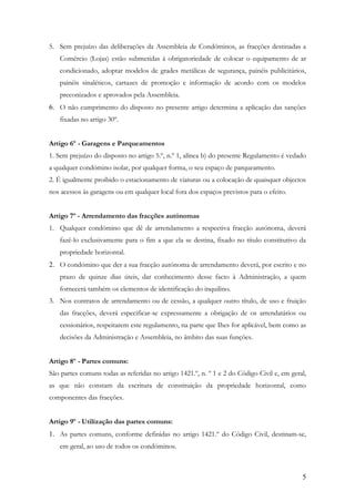 5. Sem prejuízo das deliberações da Assembleia de Condóminos, as fracções destinadas a
   Comércio (Lojas) estão submetidas à obrigatoriedade de colocar o equipamento de ar
   condicionado, adoptar modelos de grades metálicas de segurança, painéis publicitários,
   painéis sinaléticos, cartazes de promoção e informação de acordo com os modelos
   preconizados e aprovados pela Assembleia.
6. O não cumprimento do disposto no presente artigo determina a aplicação das sanções
   fixadas no artigo 30º.


Artigo 6º - Garagens e Parqueamentos
1. Sem prejuízo do disposto no artigo 5.º, n.º 1, alínea b) do presente Regulamento é vedado
a qualquer condómino isolar, por qualquer forma, o seu espaço de parqueamento.
2. É igualmente proibido o estacionamento de viaturas ou a colocação de quaisquer objectos
nos acessos às garagens ou em qualquer local fora dos espaços previstos para o efeito.


Artigo 7º - Arrendamento das fracções autónomas
1. Qualquer condómino que dê de arrendamento a respectiva fracção autónoma, deverá
   fazê-lo exclusivamente para o fim a que ela se destina, fixado no título constitutivo da
   propriedade horizontal.
2. O condómino que der a sua fracção autónoma de arrendamento deverá, por escrito e no
   prazo de quinze dias úteis, dar conhecimento desse facto à Administração, a quem
   fornecerá também os elementos de identificação do inquilino.
3. Nos contratos de arrendamento ou de cessão, a qualquer outro título, de uso e fruição
   das fracções, deverá especificar-se expressamente a obrigação de os arrendatários ou
   cessionários, respeitarem este regulamento, na parte que Ihes for aplicável, bem como as
   decisões da Administração e Assembleia, no âmbito das suas funções.


Artigo 8º - Partes comuns:
São partes comuns todas as referidas no artigo 1421.º, n. º 1 e 2 do Código Civil e, em geral,
as que não constam da escritura de constituição da propriedade horizontal, como
componentes das fracções.


Artigo 9º - Utilização das partes comuns:
1. As partes comuns, conforme definidas no artigo 1421.º do Código Civil, destinam-se,
   em geral, ao uso de todos os condóminos.



                                                                                            5
 