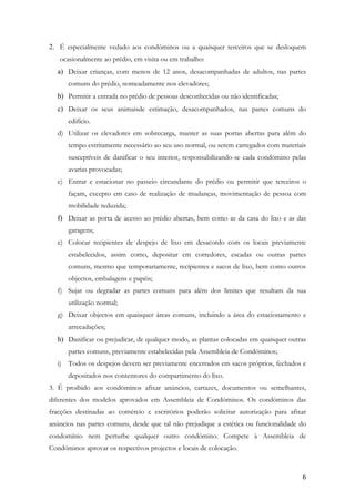 2. É especialmente vedado aos condóminos ou a quaisquer terceiros que se desloquem
   ocasionalmente ao prédio, em visita ou em trabalho:
  a) Deixar crianças, com menos de 12 anos, desacompanhadas de adultos, nas partes
      comuns do prédio, nomeadamente nos elevadores;
  b) Permitir a entrada no prédio de pessoas desconhecidas ou não identificadas;
  c) Deixar os seus animaisde estimação, desacompanhados, nas partes comuns do
      edifício.
  d) Utilizar os elevadores em sobrecarga, manter as suas portas abertas para além do
      tempo estritamente necessário ao seu uso normal, ou serem carregados com materiais
      susceptíveis de danificar o seu interior, responsabilizando-se cada condómino pelas
      avarias provocadas;
  e) Entrar e estacionar no passeio circundante do prédio ou permitir que terceiros o
      façam, excepto em caso de realização de mudanças, movimentação de pessoa com
      mobilidade reduzida;
  f) Deixar as porta de acesso ao prédio abertas, bem como as da casa do lixo e as das
      garagens;
  e) Colocar recipientes de despejo de lixo em desacordo com os locais previamente
      estabelecidos, assim como, depositar em corredores, escadas ou outras partes
      comuns, mesmo que temporariamente, recipientes e sacos de lixo, bem como outros
      objectos, embalagens e papéis;
  f) Sujar ou degradar as partes comuns para além dos limites que resultam da sua
      utilização normal;
  g) Deixar objectos em quaisquer áreas comuns, incluindo a área do estacionamento e
      arrecadações;
  h) Danificar ou prejudicar, de qualquer modo, as plantas colocadas em quaisquer outras
      partes comuns, previamente estabelecidas pela Assembleia de Condóminos;
  i) Todos os despejos devem ser previamente encerrados em sacos próprios, fechados e
      depositados nos contentores do compartimento do lixo.
3. É proibido aos condóminos afixar anúncios, cartazes, documentos ou semelhantes,
diferentes dos modelos aprovados em Assembleia de Condóminos. Os condóminos das
fracções destinadas ao comércio e escritórios poderão solicitar autorização para afixar
anúncios nas partes comuns, desde que tal não prejudique a estética ou funcionalidade do
condomínio nem perturbe qualquer outro condómino. Compete à Assembleia de
Condóminos aprovar os respectivos projectos e locais de colocação.



                                                                                       6
 
