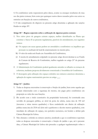 4. Os condóminos serão responsáveis pelos danos, avarias ou encargos resultantes do mau
uso das partes comuns, bem como por quaisquer outros danos causados pelos seus actos ou
omissões em fracções de outros condóminos.
5. O não cumprimento do disposto no presente artigo determina a aplicação das sanções
fixadas no artigo 30º.


Artigo 10.º - Regras especiais sobre a utilização de algumas partes comuns
1. Nos vários pisos de garagens existem espaços, melhor identificados na Planta que
    constitui o Anexo II ao presente regulamento, passíveis de arrendamento, nos seguintes
    termos:
   a) Os espaços em causa apenas podem ser arrendados a condóminos ou inquilinos que
       possuam ou usufruam de local de estacionamento no mesmo piso;
   b) O valor da renda será fixado em Assembleia de Condóminos;
   c) A receita do arrendamento estipulado no presente artigo deverá destinar-se ao Fundo
       de Comum de Reserva do Condomínio, melhor regulado no artigo 21º do presente
       regulamento.
2. A Administração do Condóminio poderá igualmente arrendar os telhados ou terraços de
    cobertura, mediante proposta devidamente concretizada à Assembleia de Condóminos.
3. O desrespeito pela utilização dos espaços referidos nos números anteriores determina a
    aplicação do regime sancionatório previsto no artigo ___.


Artigo 11.º - Jardim:
1. Todas as despesas necessárias à conservação e fruição do jardim, bem como aquelas que
    estejam relacionadas com a segurança do mesmo, são pagas pelos condóminos em
    proporção ao valor das suas fracções.
2. De acordo com o título constitutívo da propriedade horizontal, foi constituída uma
    servidão de passagem pública, ao nível da porta da soleira, numa área de 330 m2
    (trezentos e trinta metros quadrados) e ficou estabelecido um direito de utilização
    pública numa área de 2518 m2 (dois mil e quinhentos e dezoito metros quadrados), com
    interdição de utilização do espaço, nos períodos nocturnos, em horário a definir pela
    Câmara Municipal de Lisboa.
3. Não obstante o referido no número anterior, atendendo a que os condóminos suportam
    todas as despesas necessárias à conservação e fruição do jardim e que, até à presente
    data, a Câmara Municipal de Lisboa não procedeu a qualquer regulamentação sobre o


                                                                                        7
 