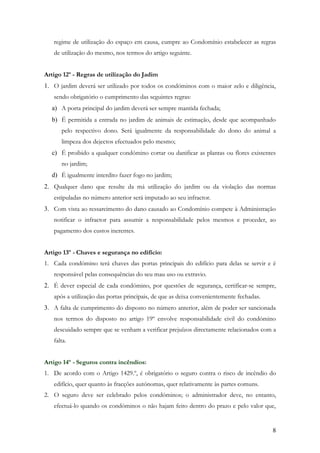 regime de utilização do espaço em causa, cumpre ao Condomínio estabelecer as regras
   de utilização do mesmo, nos termos do artigo seguinte.


Artigo 12º - Regras de utilização do Jadim
1. O jardim deverá ser utilizado por todos os condóminos com o maior zelo e diligência,
   sendo obrigatório o cumprimento das seguintes regras:
  a) A porta principal do jardim deverá ser sempre mantida fechada;
  b) É permitida a entrada no jardim de animais de estimação, desde que acompanhado
      pelo respectivo dono. Será igualmente da responsabilidade do dono do animal a
      limpeza dos dejectos efectuados pelo mesmo;
  c) É proibido a qualquer condómino cortar ou danificar as plantas ou flores existentes
      no jardim;
  d) É igualmente interdito fazer fogo no jardim;
2. Qualquer dano que resulte da má utilização do jardim ou da violação das normas
   estipuladas no número anterior será imputado ao seu infractor.
3. Com vista ao ressarcimento do dano causado ao Condomínio compete à Administração
   notificar o infractor para assumir a responsabilidade pelos mesmos e proceder, ao
   pagamento dos custos inerentes.


Artigo 13º - Chaves e segurança no edifício:
1. Cada condómino terá chaves das portas principais do edifício para delas se servir e é
   responsável pelas consequências do seu mau uso ou extravio.
2. É dever especial de cada condómino, por questões de segurança, certificar-se sempre,
   após a utilização das portas principais, de que as deixa convenientemente fechadas.
3. A falta de cumprimento do disposto no número anterior, além de poder ser sancionada
   nos termos do disposto no artigo 19º envolve responsabilidade civil do condómino
   descuidado sempre que se venham a verificar prejuízos directamente relacionados com a
   falta.


Artigo 14º - Seguros contra incêndios:
1. De acordo com o Artigo 1429.º, é obrigatório o seguro contra o risco de incêndio do
   edifício, quer quanto às fracções autónomas, quer relativamente às partes comuns.
2. O seguro deve ser celebrado pelos condóminos; o administrador deve, no entanto,
   efectuá-lo quando os condóminos o não hajam feito dentro do prazo e pelo valor que,


                                                                                         8
 