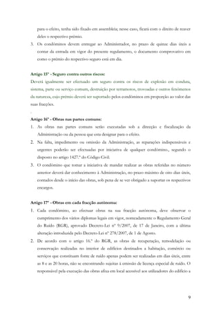 para o efeito, tenha sido fixado em assembleia; nesse caso, ficará com o direito de reaver
    deles o respectivo prémio.
3. Os condóminos devem entregar ao Administrador, no prazo de quinze dias úteis a
    contar da entrada em vigor do presente regulamento, o documento comprovativo em
    como o prémio do respectivo seguro está em dia.


Artigo 15º - Seguro contra outros riscos:
Deverá igualmente ser efectuado um seguro contra os riscos de explosão em conduta,
sistema, parte ou serviço comum, destruição por terramotos, trovoadas e outros fenómenos
da natureza, cujo prémio deverá ser suportado pelos condóminos em proporção ao valor das
suas fracções.
.
Artigo 16º - Obras nas partes comuns:
1. As obras nas partes comuns serão executadas sob a direcção e fiscalização da
    Administração ou da pessoa que esta designar para o efeito.
2. Na falta, impedimento ou omissão da Administração, as reparações indispensáveis e
    urgentes poderão ser efectuadas por iniciativa de qualquer condómino., segundo o
    disposto no artigo 1427.º do Código Civil.
3. O condómino que tomar a iniciativa de mandar realizar as obras referidas no número
    anterior deverá dar conhecimento à Administração, no prazo máximo de oito dias úteis,
    contados desde o início das obras, sob pena de se ver obrigado a suportar os respectivos
    encargos.


Artigo 17º - Obras em cada fracção autónoma:
1. Cada condómino, ao efectuar obras na sua fracção autónoma, deve observar o
    cumprimento dos vários diplomas legais em vigor, nomeadamente o Regulamento Geral
    do Ruído (RGR), aprovado Decreto-Lei nº 9/2007, de 17 de Janeiro, com a última
    alteração introduzida pelo Decreto-Lei nº 278/2007, de 1 de Agosto.
2. De acordo com o artigo 16.º do RGR, as obras de recuperação, remodelação ou
    conservação realizadas no interior de edifícios destinados a habitação, comércio ou
    serviços que constituam fonte de ruído apenas podem ser realizadas em dias úteis, entre
    as 8 e as 20 horas, não se encontrando sujeitas à emissão de licença especial de ruído. O
    responsável pela execução das obras afixa em local acessível aos utilizadores do edifício a




                                                                                             9
 
