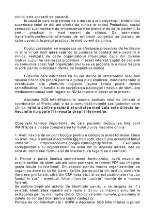clinicii este acoperit de pacienti.
In cazul in care este nevoie de o durata a crioprezervarii embrionilor
superioara celei de doi ani oferita de clinica in cadrul Proiectului, costul
perioadei suplimentare de crioprezervare se plateste de catre pacienti, la
pretul practicat in mod curent de clinica. De asemenea,
transferul/transferurile ulterioare de embrioni congelati se platesc de
catre pacienti, la pretul practicat in mod curent de clinica.
Cuplul castigator se angajeaza sa efectueze procedura de fertilizare
in vitro in cel mult sase luni de la punerea in contact intre pacienti si
clinica, realizata de catre organizatorul Proiectului; daca din diverse
motive cuplul nu realizeaza procedura in acest interval, cuplul de pacienti
va comunica acest fapt organizatorului si se va proceda la o noua tragere
la sorti pentru procedura oferita de respectiva clinica.
Cuplurile care estimeaza ca nu vor detine in urmatoarele sase luni
resurse financiare proprii pentru a putea plati analizele, medicamentele si
eventualele alte cheltuieli logistice (suma totala poate deveni
semnificativa, in functie si de severitatea patologiei / nevoia de stimulare
medicamentoasa) sunt rugate sa NU se inscrie in acest an in proiect.
Asociatia SOS Infertilitatea isi asuma exclusiv rolul de initiator si
coordonator al Proiectului; o data comunicat numele castigatorilor catre
clinica, rela tia din t r e pacien t i si uni ta tea m e dicala es te di rec ta iar
Asocia tia nu poa te fi invoca ta d re p t in te r m e diar.
Observatii tehnice importante, de care pacientii trebuie sa tina cont
INAINTE de a incepe completarea formularului de inscriere online:
1. Aveti nevoie de un cont Google pentru a completa acest formular. Daca
nu aveti deja o adresa electronica @gmail.com, creati una accesand linkul
urmator: https://accounts.google.com/SignUp?hl=ro Eventuala
corespondenta cu organizatorul va avea loc cu aceasta adresa, cea cu
care ati completat formularul de inscriere, va rugam sa o verificati.
2. Pentru a putea finaliza completarea formularului, aveti nevoie de
copiile cartilor de identitate ale celor parteneri, in format PDF sau imagine
(poza facuta cu telefonul). Din respect pentru munca organizatorilor, va
rugam ca acestea sa fie clare / lizibile (sa se poata citi textul), complete
(fara margini taiate, cifre din CNP lipsa etc.) si corect pozitionate (nu „cu
fundul in sus” - eventual, folositi functia „rotate” inainte de a incarca
fisierul).
Se solicita copii ale actelor de identitate pentru a ne asigura ca: 1.)
existati, identitatea voastra este reala si 2) nu va inscrieti simultan in
extragerea pentru mai multe clinici. Clinica va primi numele, prenumele si
datele de contact doar pentru cuplul castigator.
Politica de confidentialitate / GDPR a Asociatiei SOS Infertilitatea o puteti
 