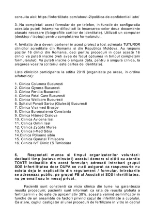 consulta aici: https://infertilitate.com/about-2/politica-de-confidentialitate/
3. Nu completati acest formular de pe telefon, in functie de configuratia
acestuia puteti intampina dificultati la incarcarea celor doua documente
atasate necesare (fotografiile cartilor de identitate). Utilizati un computer
(desktop / laptop) pentru completarea formularului.
4. Invitatia de a deveni partener in acest proiect a fost adresata TUTUROR
clinicilor acreditate din Romania si din Republica Moldova. Au raspuns
pozitiv 16 clinici din Romania, deci pentru proceduri in doar aceste 16
clinici va puteti inscrie (veti avea de facut optiunea in timpul completarii
formularului). Va puteti inscrie o singura data, pentru o singura clinica, la
alegerea voastra (criteriul este cartea de identitate).
Lista clinicilor participante la editia 2019 (organizate pe orase, in ordine
alfabetica):
1. Clinica Columna Bucuresti
2. Clinica Gynera Bucuresti
3. Clinica Fertilia Bucuresti
4. Clinica Fetal Care Bucuresti
5. Clinica Wellborn Bucuresti
6. Spitalul Panait Sarbu (Giulesti) Bucuresti
7. Clinica Vivamed Brasov
8. Clinica Euromaterna Constanta
9. Clinica Hitmed Craiova
10. Clinica Avicena Iasi
11. Clinica Omini Iasi
12. Clinica Zygota Mures
13. Clinica I-Med Sibiu
14.Clinica Polisano sibiu
15. Clinica Gynatal Timisoara
16. Clinica IVF Clinic LS Timisoara
5. Respec ta ti m u nca si t i m p ul or ganiza to rilor volun ta ri:
de dica ti t i m p (ca teva m i n u t e ! ) aces t ui de m e rs si ci ti ti cu a ten t ie
TOATE indica tiile din aces t fo r m ular; adresa ti in t r e bari g r u p ul
SOS Infer t ili ta t ea doar DUPA ce v-a ti asigu ra t ca raspunsu rie nu
exis ta deja in explica tiile din re g ula men t / fo r m ular. In t re ba rile
se ad reseaza p u blic, pe g r u p ul FB al Asocia tiei SOS Infe r t ili ta t ea,
nu pe e mail sau in m esaj p riva t.
Pacientii sunt constienti ca nicio clinica din lume nu garanteaza
reusita procedurii; pacientii sunt informati ca rata de reusita globala a
fertilizarii in vitro este de aproximativ 30%, aceasta variind semnificativ in
functie de un ansamblu de factori privind cazul de infertilitate a cuplului.
Ca atare, cuplul castigator al unei proceduri de fertilizare in vitro in cadrul
 