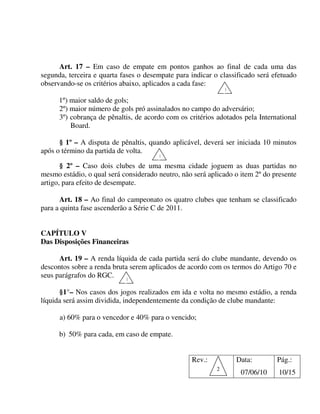 Art. 17 – Em caso de empate em pontos ganhos ao final de cada uma das
segunda, terceira e quarta fases o desempate para indicar o classificado será efetuado
observando-se os critérios abaixo, aplicados a cada fase:
                                                               1

      1º) maior saldo de gols;
      2º) maior número de gols pró assinalados no campo do adversário;
      3º) cobrança de pênaltis, de acordo com os critérios adotados pela International
          Board.

      § 1º – A disputa de pênaltis, quando aplicável, deverá ser iniciada 10 minutos
após o término da partida de volta.
                                       1

       § 2º – Caso dois clubes de uma mesma cidade joguem as duas partidas no
mesmo estádio, o qual será considerado neutro, não será aplicado o item 2º do presente
artigo, para efeito de desempate.

      Art. 18 – Ao final do campeonato os quatro clubes que tenham se classificado
para a quinta fase ascenderão a Série C de 2011.


CAPÍTULO V
Das Disposições Financeiras

      Art. 19 – A renda líquida de cada partida será do clube mandante, devendo os
descontos sobre a renda bruta serem aplicados de acordo com os termos do Artigo 70 e
seus parágrafos do RGC.     1

      §1°– Nos casos dos jogos realizados em ida e volta no mesmo estádio, a renda
líquida será assim dividida, independentemente da condição de clube mandante:

      a) 60% para o vencedor e 40% para o vencido;

      b) 50% para cada, em caso de empate.


                                                  Rev.:            Data:       Pág.:
                                                           2
                                                                    07/06/10    10/15
 