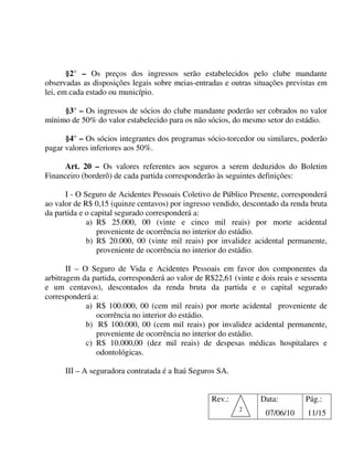 §2° – Os preços dos ingressos serão estabelecidos pelo clube mandante
observadas as disposições legais sobre meias-entradas e outras situações previstas em
lei, em cada estado ou município.

     §3° – Os ingressos de sócios do clube mandante poderão ser cobrados no valor
mínimo de 50% do valor estabelecido para os não sócios, do mesmo setor do estádio.

      §4° – Os sócios integrantes dos programas sócio-torcedor ou similares, poderão
pagar valores inferiores aos 50%.

      Art. 20 – Os valores referentes aos seguros a serem deduzidos do Boletim
Financeiro (borderô) de cada partida corresponderão às seguintes definições:

      I - O Seguro de Acidentes Pessoais Coletivo de Público Presente, corresponderá
ao valor de R$ 0,15 (quinze centavos) por ingresso vendido, descontado da renda bruta
da partida e o capital segurado corresponderá a:
             a) R$ 25.000, 00 (vinte e cinco mil reais) por morte acidental
                 proveniente de ocorrência no interior do estádio.
             b) R$ 20.000, 00 (vinte mil reais) por invalidez acidental permanente,
                 proveniente de ocorrência no interior do estádio.

       II – O Seguro de Vida e Acidentes Pessoais em favor dos componentes da
arbitragem da partida, corresponderá ao valor de R$22,61 (vinte e dois reais e sessenta
e um centavos), descontados da renda bruta da partida e o capital segurado
corresponderá a:
             a) R$ 100.000, 00 (cem mil reais) por morte acidental proveniente de
                ocorrência no interior do estádio.
             b) R$ 100.000, 00 (cem mil reais) por invalidez acidental permanente,
                proveniente de ocorrência no interior do estádio.
             c) R$ 10.000,00 (dez mil reais) de despesas médicas hospitalares e
                odontológicas.

      III – A seguradora contratada é a Itaú Seguros SA.


                                                   Rev.:          Data:         Pág.:
                                                           2
                                                                    07/06/10    11/15
 