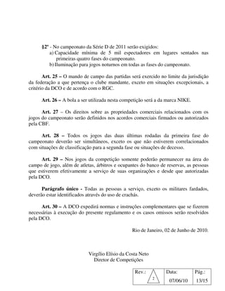 §2º - No campeonato da Série D de 2011 serão exigidos:
          a) Capacidade mínima de 5 mil espectadores em lugares sentados nas
              primeiras quatro fases do campeonato.
          b) Iluminação para jogos noturnos em todas as fases do campeonato.

       Art. 25 – O mando de campo das partidas será exercido no limite da jurisdição
da federação a que pertença o clube mandante, exceto em situações excepcionais, a
critério da DCO e de acordo com o RGC.

      Art. 26 – A bola a ser utilizada nesta competição será a da marca NIKE.

      Art. 27 – Os direitos sobre as propriedades comerciais relacionados com os
jogos do campeonato serão definidos nos acordos comerciais firmados ou autorizados
pela CBF.

      Art. 28 – Todos os jogos das duas últimas rodadas da primeira fase do
campeonato deverão ser simultâneos, exceto os que não estiverem correlacionados
com situações de classificação para a segunda fase ou situações de decesso.

      Art. 29 – Nos jogos da competição somente poderão permanecer na área do
campo de jogo, além de atletas, árbitros e ocupantes do banco de reservas, as pessoas
que estiverem efetivamente a serviço de suas organizações e desde que autorizadas
pela DCO.

      Parágrafo único - Todas as pessoas a serviço, exceto os militares fardados,
deverão estar identificados através do uso de crachás.

      Art. 30 – A DCO expedirá normas e instruções complementares que se fizerem
necessárias à execução do presente regulamento e os casos omissos serão resolvidos
pela DCO.

                                                 Rio de Janeiro, 02 de Junho de 2010.



                            Virgílio Elísio da Costa Neto
                              Diretor de Competições

                                                  Rev.:          Data:          Pág.:
                                                            2
                                                                  07/06/10      13/15
 