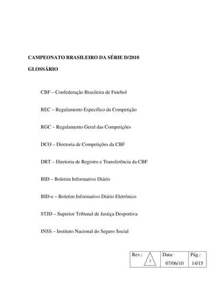 CAMPEONATO BRASILEIRO DA SÉRIE D/2010

GLOSSÁRIO



    CBF – Confederação Brasileira de Futebol


    REC – Regulamento Específico da Competição


    RGC – Regulamento Geral das Competições


    DCO – Diretoria de Competições da CBF


    DRT – Diretoria de Registro e Transferência da CBF


    BID – Boletim Informativo Diário


    BID-e – Boletim Informativo Diário Eletrônico


    STJD – Superior Tribunal de Justiça Desportiva


    INSS – Instituto Nacional do Seguro Social



                                                 Rev.:       Data:       Pág.:
                                                         2
                                                              07/06/10   14/15
 