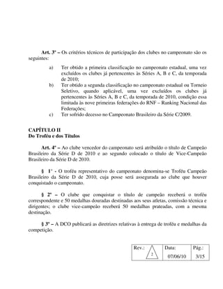 Art. 3º – Os critérios técnicos de participação dos clubes no campeonato são os
seguintes:
         a)    Ter obtido a primeira classificação no campeonato estadual, uma vez
               excluídos os clubes já pertencentes às Séries A, B e C, da temporada
               de 2010;
         b)    Ter obtido a segunda classificação no campeonato estadual ou Torneio
               Seletivo, quando aplicável, uma vez excluídos os clubes já
               pertencentes às Séries A, B e C, da temporada de 2010, condição essa
               limitada às nove primeiras federações do RNF – Ranking Nacional das
               Federações;
         c)    Ter sofrido decesso no Campeonato Brasileiro da Série C/2009.


CAPÍTULO II
Do Troféu e dos Títulos

      Art. 4º – Ao clube vencedor do campeonato será atribuído o título de Campeão
Brasileiro da Série D de 2010 e ao segundo colocado o título de Vice-Campeão
Brasileiro da Série D de 2010.

      § 1° - O troféu representativo do campeonato denomina-se Troféu Campeão
Brasileiro da Série D de 2010, cuja posse será assegurada ao clube que houver
conquistado o campeonato.

      § 2º – O clube que conquistar o título de campeão receberá o troféu
correspondente e 50 medalhas douradas destinadas aos seus atletas, comissão técnica e
dirigentes; o clube vice-campeão receberá 50 medalhas prateadas, com a mesma
destinação.

     § 3º – A DCO publicará as diretrizes relativas à entrega de troféu e medalhas da
competição.


                                                  Rev.:         Data:         Pág.:
                                                          2
                                                                  07/06/10     3/15
 
