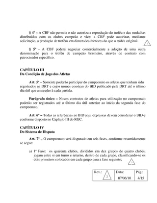 § 4º – A CBF não permite e não autoriza a reprodução do troféu e das medalhas
distribuídos com os clubes campeão e vice; a CBF pode autorizar, mediante
solicitação, a produção de troféus em dimensões menores do que o troféu original.
                                                                                         1

      § 5º - A CBF poderá negociar comercialmente a adoção de uma outra
denominação para o troféu de campeão brasileiro, através de contrato com
patrocinador específico.


CAPÍTULO III
Da Condição de Jogo dos Atletas

       Art. 5º – Somente poderão participar do campeonato os atletas que tenham sido
registrados na DRT e cujos nomes constem do BID publicado pela DRT até o último
dia útil que anteceder à cada partida.

      Parágrafo único – Novos contratos de atletas para utilização no campeonato
poderão ser registrados até o último dia útil anterior ao início da segunda fase do
campeonato.

      Art. 6º – Todas as referências ao BID aqui expressas devem considerar o BID-e
conforme disposto no Capítulo III do RGC.

CAPÍTULO IV
Do Sistema de Disputa
      Art. 7º – O campeonato será disputado em seis fases, conforme resumidamente
se segue:

      a) 1ª Fase: os quarenta clubes, divididos em dez grupos de quatro clubes,
         jogam entre si em turno e returno, dentro de cada grupo, classificando-se os
         dois primeiros colocados em cada grupo para a fase seguinte;
                                                                             1



                                                  Rev.:         Data:            Pág.:
                                                          2
                                                                  07/06/10        4/15
 
