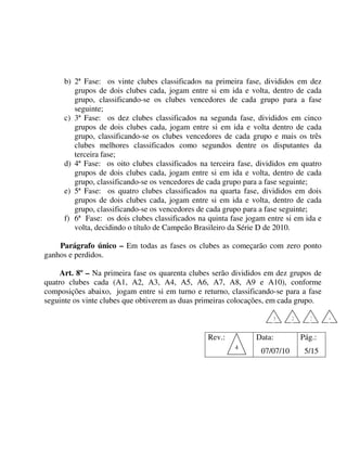 b) 2ª Fase: os vinte clubes classificados na primeira fase, divididos em dez
         grupos de dois clubes cada, jogam entre si em ida e volta, dentro de cada
         grupo, classificando-se os clubes vencedores de cada grupo para a fase
         seguinte;
      c) 3ª Fase: os dez clubes classificados na segunda fase, divididos em cinco
         grupos de dois clubes cada, jogam entre si em ida e volta dentro de cada
         grupo, classificando-se os clubes vencedores de cada grupo e mais os três
         clubes melhores classificados como segundos dentre os disputantes da
         terceira fase;
      d) 4ª Fase: os oito clubes classificados na terceira fase, divididos em quatro
         grupos de dois clubes cada, jogam entre si em ida e volta, dentro de cada
         grupo, classificando-se os vencedores de cada grupo para a fase seguinte;
      e) 5ª Fase: os quatro clubes classificados na quarta fase, divididos em dois
         grupos de dois clubes cada, jogam entre si em ida e volta, dentro de cada
         grupo, classificando-se os vencedores de cada grupo para a fase seguinte;
      f) 6ª Fase: os dois clubes classificados na quinta fase jogam entre si em ida e
         volta, decidindo o título de Campeão Brasileiro da Série D de 2010.

    Parágrafo único – Em todas as fases os clubes as começarão com zero ponto
ganhos e perdidos.

     Art. 8º – Na primeira fase os quarenta clubes serão divididos em dez grupos de
quatro clubes cada (A1, A2, A3, A4, A5, A6, A7, A8, A9 e A10), conforme
composições abaixo, jogam entre si em turno e returno, classificando-se para a fase
seguinte os vinte clubes que obtiverem as duas primeiras colocações, em cada grupo.

                                                                      1      2      3    4


                                                  Rev.:         Data:            Pág.:
                                                          4
                                                                  07/07/10        5/15
 
