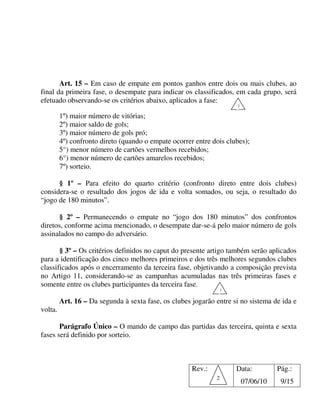 Art. 15 – Em caso de empate em pontos ganhos entre dois ou mais clubes, ao
final da primeira fase, o desempate para indicar os classificados, em cada grupo, será
efetuado observando-se os critérios abaixo, aplicados a fase:
                                                                     1

         1º) maior número de vitórias;
         2º) maior saldo de gols;
         3º) maior número de gols pró;
         4º) confronto direto (quando o empate ocorrer entre dois clubes);
         5°) menor número de cartões vermelhos recebidos;
         6°) menor número de cartões amarelos recebidos;
         7º) sorteio.

      § 1º – Para efeito do quarto critério (confronto direto entre dois clubes)
considera-se o resultado dos jogos de ida e volta somados, ou seja, o resultado do
“jogo de 180 minutos”.

      § 2º – Permanecendo o empate no “jogo dos 180 minutos” dos confrontos
diretos, conforme acima mencionado, o desempate dar-se-á pelo maior número de gols
assinalados no campo do adversário.

       § 3º – Os critérios definidos no caput do presente artigo também serão aplicados
para a identificação dos cinco melhores primeiros e dos três melhores segundos clubes
classificados após o encerramento da terceira fase, objetivando a composição prevista
no Artigo 11, considerando-se as campanhas acumuladas nas três primeiras fases e
somente entre os clubes participantes da terceira fase.
                                                               1

         Art. 16 – Da segunda à sexta fase, os clubes jogarão entre si no sistema de ida e
volta.

       Parágrafo Único – O mando de campo das partidas das terceira, quinta e sexta
fases será definido por sorteio.



                                                      Rev.:          Data:          Pág.:
                                                              2
                                                                         07/06/10    9/15
 