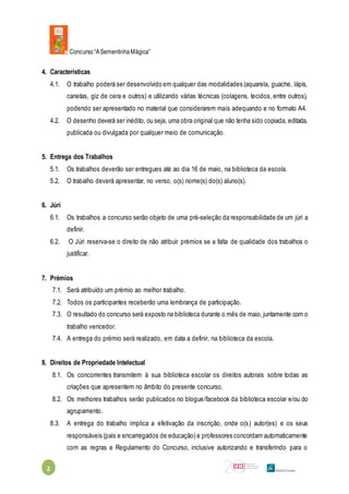 Concurso“ASementinhaMágica”
2
4. Características
4.1. O trabalho poderá ser desenvolvido em qualquer das modalidades (aquarela, guache, lápis,
canetas, giz de cera e outros) e utilizando várias técnicas (colagens, tecidos, entre outros),
podendo ser apresentado no material que considerarem mais adequando e no formato A4.
4.2. O desenho deverá ser inédito, ou seja, uma obra original que não tenha sido copiada, editada,
publicada ou divulgada por qualquer meio de comunicação.
5. Entrega dos Trabalhos
5.1. Os trabalhos deverão ser entregues até ao dia 16 de maio, na biblioteca da escola.
5.2. O trabalho deverá apresentar, no verso, o(s) nome(s) do(s) aluno(s).
6. Júri
6.1. Os trabalhos a concurso serão objeto de uma pré-seleção da responsabilidade de um júri a
definir.
6.2. O Júri reserva-se o direito de não atribuir prémios se a falta de qualidade dos trabalhos o
justificar.
7. Prémios
7.1. Será atribuído um prémio ao melhor trabalho.
7.2. Todos os participantes receberão uma lembrança de participação.
7.3. O resultado do concurso será exposto na biblioteca durante o mês de maio,juntamente com o
trabalho vencedor.
7.4. A entrega do prémio será realizado, em data a definir, na biblioteca da escola.
8. Direitos de Propriedade Intelectual
8.1. Os concorrentes transmitem à sua biblioteca escolar os direitos autorais sobre todas as
criações que apresentem no âmbito do presente concurso.
8.2. Os melhores trabalhos serão publicados no blogue/facebook da biblioteca escolar e/ou do
agrupamento.
8.3. A entrega do trabalho implica a efetivação da inscrição, onde o(s) autor(es) e os seus
responsáveis (pais e encarregados de educação) e professores concordam automaticamente
com as regras e Regulamento do Concurso, inclusive autorizando e transferindo para o
 