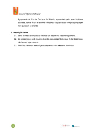 Concurso“ASementinhaMágica”
3
Agrupamento de Escolas Francisco de Holanda, representado pelas suas bibliotecas
escolares, o direito de uso do desenho, bem como a sua publicação e divulgação por qualquer
meio que assim se entenda.
9. Disposições Gerais
9.1. Serão admitidos a concurso os trabalhos que respeitem o presente regulamento.
9.2. Os casos omissos neste regulamento serão resolvidos por deliberação do Júri do concurso,
não havendo lugar a recurso.
9.3. Finalizado o evento e a exposição dos trabalhos, estes não serão devolvidos.
 