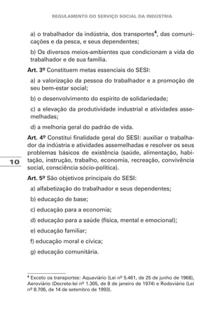 10
a) o trabalhador da indústria, dos transportes4
, das comuni-
cações e da pesca, e seus dependentes;
b) Os diversos meios-ambientes que condicionam a vida do
trabalhador e de sua família.
Art. 3º Constituem metas essenciais do SESI:
a) a valorização da pessoa do trabalhador e a promoção de
seu bem-estar social;
b) o desenvolvimento do espírito de solidariedade;
c) a elevação da produtividade industrial e atividades asse-
melhadas;
d) a melhoria geral do padrão de vida.
Art. 4º Constitui finalidade geral do SESI: auxiliar o trabalha-
dor da indústria e atividades assemelhadas e resolver os seus
problemas básicos de existência (saúde, alimentação, habi-
tação, instrução, trabalho, economia, recreação, convivência
social, consciência sócio-política).
Art. 5º São objetivos principais do SESI:
a) alfabetização do trabalhador e seus dependentes;
b) educação de base;
c) educação para a economia;
d) educação para a saúde (física, mental e emocional);
e) educação familiar;
f) educação moral e cívica;
g) educação comunitária.
4
Exceto os transportes: Aquaviário (Lei nº 5.461, de 25 de junho de 1968),
Aeroviário (Decreto-lei nº 1.305, de 8 de janeiro de 1974) e Rodoviário (Lei
nº 8.706, de 14 de setembro de 1993).
 