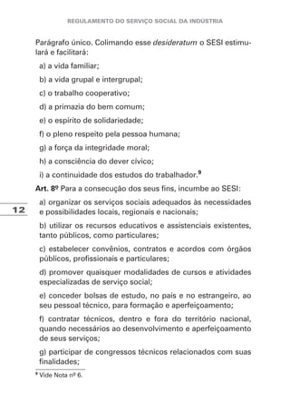12
Parágrafo único. Colimando esse desideratum o SESI estimu-
lará e facilitará:
a) a vida familiar;
b) a vida grupal e intergrupal;
c) o trabalho cooperativo;
d) a primazia do bem comum;
e) o espírito de solidariedade;
f) o pleno respeito pela pessoa humana;
g) a força da integridade moral;
h) a consciência do dever cívico;
i) a continuidade dos estudos do trabalhador.9
Art. 8º Para a consecução dos seus fins, incumbe ao SESI:
a) organizar os serviços sociais adequados às necessidades
e possibilidades locais, regionais e nacionais;
b) utilizar os recursos educativos e assistenciais existentes,
tanto públicos, como particulares;
c) estabelecer convênios, contratos e acordos com órgãos
públicos, profissionais e particulares;
d) promover quaisquer modalidades de cursos e atividades
especializadas de serviço social;
e) conceder bolsas de estudo, no país e no estrangeiro, ao
seu pessoal técnico, para formação e aperfeiçoamento;
f) contratar técnicos, dentro e fora do território nacional,
quando necessários ao desenvolvimento e aperfeiçoamento
de seus serviços;
g) participar de congressos técnicos relacionados com suas
finalidades;
9
Vide Nota nº 6.
 