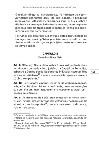 13
h) realizar, direta ou indiretamente, no interesse do desen-
volvimento econômico-social do país, estudos e pesquisas
sobre as circunstâncias vivenciais dos seus usuários, sobre a
eficiência da produção individual e coletiva, sobre aspectos
ligados à vida do trabalhador e sobre as condições sócio-
ecônomicas das comunidades;
i) servir-se dos recursos audiovisuais e dos instrumentos de
formação da opinião pública, para interpretar e realizar a sua
obra educativa e divulgar os princípios, métodos e técnicas
de serviço social.
CAPÍTULO II
Características Civis
Art. 9º O Serviço Social da Indústria é uma instituição de direi-
to privado, com sede e foro jurídico na Capital da República,
cabendo à Confederação Nacional da Indústria inscrever-lhes
os atos constitutivos10
e suas eventuais alterações no registro
público competente.11
Art. 10 Os dirigentes e prepostos do SESI, embora responsá-
veis, administrativa, civil e criminalmente, pelas malversações
que cometerem, não respondem individualmente pelas obri-
gações da entidade.
Art. 11 As despesas do SESI serão custeadas por uma contri-
buição mensal das empresas das categorias econômicas da
indústria, dos transportes12
, das comunicações e da pesca,
nos termos da lei.
10
Os atos constitutivos do SESI encontram-se arquivados e registrados no
1º Ofício de Registro Civil das Pessoas Naturais e Jurídicas, localizado em
Brasília-DF.
11
Redação dada pelo Decreto nº 58.512, de 26 de maio de 1966, publicado
no DOU de 30 de maio de 1966, que também revogou seu parágrafo único.
12
Vide Nota nº 4.
 