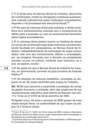 14
§ 1º A dívida ativa do Serviço Social da Indústria, decorrente
de contribuições, multas ou obrigações contratuais quaisquer,
será cobrada judicialmente pelas instituições arrecadadoras,
segundo o rito processual dos executivos fiscais.13
§ 2º No caso de cobrança direta pela entidade, a dívida consi-
derar-se-á suficientemente instruída com o levantamento do
débito junto à empresa, ou com os comprovantes fornecidos
pelos órgãos arrecadadores.
§ 3º A cobrança direta poderá ocorrer na hipótese de atraso
ou recusa da contribuição legal pelas empresas contribuintes,
sendo facultado em conseqüência, ao Serviço Social da In-
dústria, independentemente de autorização do órgão arreca-
dador, mas com seu conhecimento, efetivar a arrecadação,
por via amigável, firmando com o devedor os competentes
acordos, ou por via judicial, mediante ação executiva, ou a
que, na espécie, couber.
§ 4º As ações em que o Serviço Social da Indústria for autor,
réu, ou interveniente, correrão no juízo privativo da Fazenda
Pública.14
§ 5º Os dissídios de natureza trabalhista, vinculados ao dis-
posto no art. 62, serão resolvidos pela Justiça do Trabalho.
Art. 12 No que concerne a orçamento e prestação de contas
da gestão financeira, a entidade, além das exigências da sua
regulamentação específica, está adstrita ao disposto nos arts.
11 e 13 da Lei nº 2.613 de 23 de setembro de 1955.
Parágrafo único. Os bens e serviços do SESI gozam da mais
ampla isenção fiscal, na conformidade do que rezam os arti-
gos 12 e 13 da lei citada.
13
O art. 3º da Lei nº 11.457, de 16 de março de 2007, indicou a Secretaria
da Receita Federal do Brasil como órgão responsável pela arrecadação e
fiscalização da contribuição de terceiros.
14
Conforme Súmula nº 516 do Supremo Tribunal Federal, o SESI está sujei-
to à jurisdição da Justiça Estadual.
 