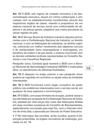 15
Art. 13 O SESI, sob regime de unidade normativa e de des-
centralização executiva, atuará em íntima colaboração e arti-
culação com os estabelecimentos contribuintes, através dos
respectivos órgãos de classe, visando à propositura de um
sistema nacional de serviço social com uniformidade de ob-
jetivos e de planos gerais, adaptável aos meios peculiares às
várias regiões do país.
Art. 14 O Serviço Social da Indústria manterá relações perma-
nentes com a Confederação Nacional da Indústria, no âmbito
nacional, e com as federações de indústrias, no âmbito regio-
nal, colimando um melhor rendimento dos objetivos comuns
e da solidariedade entre empregadores e empregados, em
benefício da ordem e da paz social, o mesmo ocorrendo com
as demais entidades sindicais representadas no Conselho Na-
cional e nos Conselhos Regionais.
Parágrafo único. Conduta igual manterá o SESI com o Servi-
ço Nacional de Aprendizagem Industrial (SENAI) e instituições
afins, no atendimento de idênticas finalidades.
Art. 15 O disposto no artigo anterior e seu parágrafo único
poderá ser regulado em convênio ou ajuste entre as entidades
interessadas.
Art. 16 O SESI funcionará como órgão consultivo do poder
público nos problemas relacionados com o serviço social, em
qualquer de seus aspectos e incriminações.
Art. 17 O SESI, com prazo ilimitado de duração, poderá cessar a
sua atividade por proposta da Confederação Nacional da Indús-
tria, adotada por dois terços dos votos das federações filiadas
em duas reuniões sucessivas do Conselho de Representantes,
especialmente convocado para esse fim, com o intervalo míni-
mo de trinta dias, e aprovada por Decreto do Poder Executivo.
§ 1º No interregno das reuniões, serão ouvidos, quanto à dis-
solução pretendida, os órgãos normativos da instituição, pre-
vistos no art. 19.
 