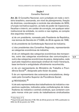 17
Seção I
Conselho Nacional
Art. 22. O Conselho Nacional, com jurisdição em todo o terri-
tório brasileiro, exercendo, em nível de planejamento, fixação
de diretrizes, coordenação e controle das atividades do SESI,
a função normativa superior, ao lado do poder de inspecionar,
fiscalizar e intervir, em caráter de correição, em qualquer setor
institucional da entidade, no centro e nas regiões, se compõe
dos seguintes membros:
a) de um presidente, nomeado pelo Presidente da República,
nos termos do Decreto-lei nº 9.665, de 28 de agosto de 1946;
b) do presidente da Confederação Nacional da Indústria;
c) dos presidentes dos Conselhos Regionais, representando
as categorias econômicas da indústria;
d) de um delegado das categorias econômicas dos transpor-
tes, outro das categorias econômicas das comunicações e
outro das categorias econômicas da pesca, designados, cada
qual pela respectiva associação sindical de maior hierarquia,
base territorial e antigüidade oficialmente reconhecida;
e) de um representante do Ministério do Trabalho e Previ-
dência Social15
, designado pelo titular da pasta;
f) de um representante das autarquias arrecadadoras, desig-
nado pelo Conselho Superior da Previdência Social;
g) REVOGADO;16
h) de seis representantes dos trabalhadores da indústria e res-
pectivos suplentes, indicados pelas confederações de traba-
lhadores da indústria e centrais sindicais, que contarem com
pelo menos vinte por cento de trabalhadores sindicalizados
15
Vide Nota nº 2.
16
Suprimido pelo Decreto nº 66.139, de 29 de janeiro de 1970, publicado no
DOU de 30 de janeiro de 1970.
 