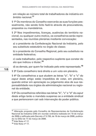 18
em relação ao número total de trabalhadores da indústria em
âmbito nacional.17
§ 1º Os membros do Conselho exercerão as suas funções pes-
soalmente, não sendo lícito fazê-lo através de procuradores,
prepostos ou mandatários.
§ 2º Nos impedimentos, licenças, ausências do território na-
cional, ou qualquer outro motivo, os conselheiros serão repre-
sentados, nas reuniões plenárias mediante convocação:
a) o presidente da Confederação Nacional da Indústria, pelo
seu substituto estatutário no órgão de classe;
b) o presidente do Conselho Regional, pelo seu substituto na
entidade federativa;
c) cada trabalhador, pelo respectivo suplente que constar do
ato que indicou o titular;18
d) os demais, por quem for indicado pelo ente representado.19
§ 3º Cada conselheiro terá direito a um voto em plenário.
§ 4º Os conselheiros a que aludem as letras “a”, “b” e “c” do
caput deste artigo estão impedidos de votar, em plenário,
quando entrar em apreciação ou julgamento atos de sua res-
ponsabilidade nos órgãos da administração nacional ou regio-
nal da entidade.
§ 5º Os conselheiros referidos nas letras “b”, “c” e “d” do caput
deste artigo terão o mandato suspenso se a entidade sindical
a que pertencerem cair sob intervenção do poder público.
17
Alteração proposta pelo Conselho de Representantes da Confederação
Nacional da Indústria (CNI) em reunião ordinária realizada em 10 de março
de 2006 e ratificada pelo Decreto nº 5.726, de 16 de março de 2006, publica-
do no DOU de 17 de março de 2006.
18
Vide Nota nº 17.
19
Vide Nota nº 17.
 