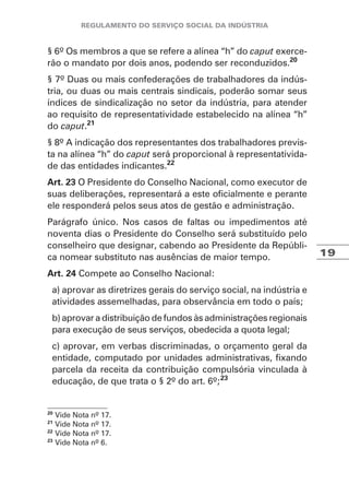 19
§ 6º Os membros a que se refere a alínea “h” do caput exerce-
rão o mandato por dois anos, podendo ser reconduzidos.20
§ 7º Duas ou mais confederações de trabalhadores da indús-
tria, ou duas ou mais centrais sindicais, poderão somar seus
índices de sindicalização no setor da indústria, para atender
ao requisito de representatividade estabelecido na alínea “h”
do caput.21
§ 8º A indicação dos representantes dos trabalhadores previs-
ta na alínea “h” do caput será proporcional à representativida-
de das entidades indicantes.22
Art. 23 O Presidente do Conselho Nacional, como executor de
suas deliberações, representará a este oficialmente e perante
ele responderá pelos seus atos de gestão e administração.
Parágrafo único. Nos casos de faltas ou impedimentos até
noventa dias o Presidente do Conselho será substituído pelo
conselheiro que designar, cabendo ao Presidente da Repúbli-
ca nomear substituto nas ausências de maior tempo.
Art. 24 Compete ao Conselho Nacional:
a) aprovar as diretrizes gerais do serviço social, na indústria e
atividades assemelhadas, para observância em todo o país;
b) aprovar a distribuição de fundos às administrações regionais
para execução de seus serviços, obedecida a quota legal;
c) aprovar, em verbas discriminadas, o orçamento geral da
entidade, computado por unidades administrativas, fixando
parcela da receita da contribuição compulsória vinculada à
educação, de que trata o § 2º do art. 6º;23
20
Vide Nota nº 17.
21
Vide Nota nº 17.
22
Vide Nota nº 17.
23
Vide Nota nº 6.
 