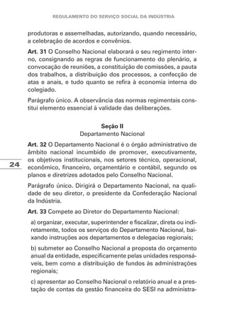 24
produtoras e assemelhadas, autorizando, quando necessário,
a celebração de acordos e convênios.
Art. 31 O Conselho Nacional elaborará o seu regimento inter-
no, consignando as regras de funcionamento do plenário, a
convocação de reuniões, a constituição de comissões, a pauta
dos trabalhos, a distribuição dos processos, a confecção de
atas e anais, e tudo quanto se refira à economia interna do
colegiado.
Parágrafo único. A observância das normas regimentais cons-
titui elemento essencial à validade das deliberações.
Seção II
Departamento Nacional
Art. 32 O Departamento Nacional é o órgão administrativo de
âmbito nacional incumbido de promover, executivamente,
os objetivos institucionais, nos setores técnico, operacional,
econômico, financeiro, orçamentário e contábil, segundo os
planos e diretrizes adotados pelo Conselho Nacional.
Parágrafo único. Dirigirá o Departamento Nacional, na quali-
dade de seu diretor, o presidente da Confederação Nacional
da Indústria.
Art. 33 Compete ao Diretor do Departamento Nacional:
a) organizar, executar, superintender e fiscalizar, direta ou indi-
retamente, todos os serviços do Departamento Nacional, bai-
xando instruções aos departamentos e delegacias regionais;
b) submeter ao Conselho Nacional a proposta do orçamento
anual da entidade, especificamente pelas unidades responsá-
veis, bem como a distribuição de fundos às administrações
regionais;
c) apresentar ao Conselho Nacional o relatório anual e a pres-
tação de contas da gestão financeira do SESI na administra-
 