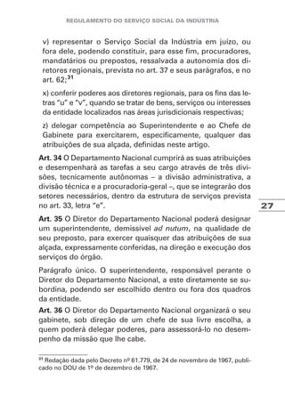 27
v) representar o Serviço Social da Indústria em juízo, ou
fora dele, podendo constituir, para esse fim, procuradores,
mandatários ou prepostos, ressalvada a autonomia dos di-
retores regionais, prevista no art. 37 e seus parágrafos, e no
art. 62;31
x) conferir poderes aos diretores regionais, para os fins das le-
tras “u” e “v”, quando se tratar de bens, serviços ou interesses
da entidade localizados nas áreas jurisdicionais respectivas;
z) delegar competência ao Superintendente e ao Chefe de
Gabinete para exercitarem, especificamente, qualquer das
atribuições de sua alçada, definidas neste artigo.
Art. 34 O Departamento Nacional cumprirá as suas atribuições
e desempenhará as tarefas a seu cargo através de três divi-
sões, tecnicamente autônomas – a divisão administrativa, a
divisão técnica e a procuradoria-geral –, que se integrarão dos
setores necessários, dentro da estrutura de serviços prevista
no art. 33, letra “e”.
Art. 35 O Diretor do Departamento Nacional poderá designar
um superintendente, demissível ad nutum, na qualidade de
seu preposto, para exercer quaisquer das atribuições de sua
alçada, expressamente conferidas, na direção e execução dos
serviços do órgão.
Parágrafo único. O superintendente, responsável perante o
Diretor do Departamento Nacional, a este diretamente se su-
bordina, podendo ser escolhido dentro ou fora dos quadros
da entidade.
Art. 36 O Diretor do Departamento Nacional organizará o seu
gabinete, sob direção de um chefe de sua livre escolha, a
quem poderá delegar poderes, para assessorá-lo no desem-
penho da missão que lhe cabe.
31
Redação dada pelo Decreto nº 61.779, de 24 de novembro de 1967, publi-
cado no DOU de 1º de dezembro de 1967.
 