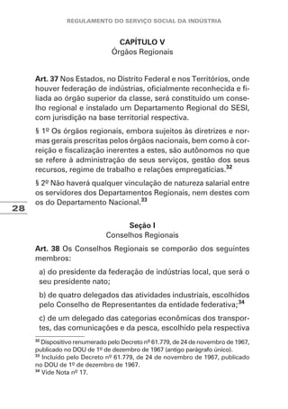28
CAPÍTULO V
Órgãos Regionais
Art. 37 Nos Estados, no Distrito Federal e nos Territórios, onde
houver federação de indústrias, oficialmente reconhecida e fi-
liada ao órgão superior da classe, será constituído um conse-
lho regional e instalado um Departamento Regional do SESI,
com jurisdição na base territorial respectiva.
§ 1º Os órgãos regionais, embora sujeitos às diretrizes e nor-
mas gerais prescritas pelos órgãos nacionais, bem como à cor-
reição e fiscalização inerentes a estes, são autônomos no que
se refere à administração de seus serviços, gestão dos seus
recursos, regime de trabalho e relações empregatícias.32
§ 2º Não haverá qualquer vinculação de natureza salarial entre
os servidores dos Departamentos Regionais, nem destes com
os do Departamento Nacional.33
Seção I
Conselhos Regionais
Art. 38 Os Conselhos Regionais se comporão dos seguintes
membros:
a) do presidente da federação de indústrias local, que será o
seu presidente nato;
b) de quatro delegados das atividades industriais, escolhidos
pelo Conselho de Representantes da entidade federativa;34
c) de um delegado das categorias econômicas dos transpor-
tes, das comunicações e da pesca, escolhido pela respectiva
32
Dispositivo renumerado pelo Decreto nº 61.779, de 24 de novembro de 1967,
publicado no DOU de 1º de dezembro de 1967 (antigo parágrafo único).
33
Incluído pelo Decreto nº 61.779, de 24 de novembro de 1967, publicado
no DOU de 1º de dezembro de 1967.
34
Vide Nota nº 17.
 