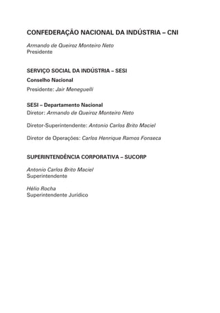 CONFEDERAÇÃO NACIONAL DA INDÚSTRIA – CNI
Armando de Queiroz Monteiro Neto
Presidente
SERVIÇO SOCIAL DA INDÚSTRIA – SESI
Conselho Nacional
Presidente: Jair Meneguelli
SESI – Departamento Nacional
Diretor: Armando de Queiroz Monteiro Neto
Diretor-Superintendente: Antonio Carlos Brito Maciel
Diretor de Operações: Carlos Henrique Ramos Fonseca
SUPERINTENDÊNCIA CORPORATIVA – SUCORP
Antonio Carlos Brito Maciel
Superintendente
Hélio Rocha
Superintendente Jurídico
 