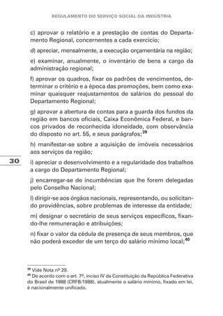 30
c) aprovar o relatório e a prestação de contas do Departa-
mento Regional, concernentes a cada exercício;
d) apreciar, mensalmente, a execução orçamentária na região;
e) examinar, anualmente, o inventário de bens a cargo da
administração regional;
f) aprovar os quadros, fixar os padrões de vencimentos, de-
terminar o critério e a época das promoções, bem como exa-
minar quaisquer reajustamentos de salários do pessoal do
Departamento Regional;
g) aprovar a abertura de contas para a guarda dos fundos da
região em bancos oficiais, Caixa Econômica Federal, e ban-
cos privados de reconhecida idoneidade, com observância
do disposto no art. 55, e seus parágrafos;39
h) manifestar-se sobre a aquisição de imóveis necessários
aos serviços da região;
i) apreciar o desenvolvimento e a regularidade dos trabalhos
a cargo do Departamento Regional;
j) encarregar-se de incumbências que lhe forem delegadas
pelo Conselho Nacional;
l) dirigir-se aos órgãos nacionais, representando, ou solicitan-
do providências, sobre problemas de interesse da entidade;
m) designar o secretário de seus serviços específicos, fixan-
do-lhe remuneração e atribuições;
n) fixar o valor da cédula de presença de seus membros, que
não poderá exceder de um terço do salário mínimo local;40
39
Vide Nota nº 29.
40
De acordo com o art. 7º, inciso IV da Constituição da República Federativa
do Brasil de 1988 (CRFB/1988), atualmente o salário mínimo, fixado em lei,
é nacionalmente unificado.
 