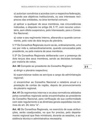 31
o) autorizar convênios e acordos com a respectiva federação,
visando aos objetivos institucionais, ou aos interesses recí-
procos das entidades, na área territorial comum;
p) aplicar a qualquer de seus membros, nas circunstâncias
indicadas, o disposto no artigo 24, § 1º, com recurso volun-
tário, sem efeito suspensivo, pelo interessado, para o Conse-
lho Nacional;
q) votar o seu regimento interno, alterando-o quando conve-
niente, pelo voto de dois terços do plenário.
§ 1º Os Conselhos Regionais reunir-se-ão, ordinariamente, uma
vez por mês e, extraordinariamente, quando convocados pelo
presidente, ou pela maioria de seus membros.
§ 2º Os Conselhos Regionais deliberarão com a presença de
dois terços dos seus membros, sendo as decisões tomadas
por maioria de votos.
Art. 40 Compete ao presidente do Conselho Regional:
a) dirigir o plenário respectivo;
b) supervisionar todos os serviços a cargo da administração
regional;
c) encaminhar ao Conselho Nacional o relatório anual e a
prestação de contas da região, depois de pronunciamento
do plenário regional.
Art. 41 Os regimentos internos e os atos normativos adotados
pelos conselhos regionais serão encaminhados ao presidente
do Conselho Nacional, para verificação de sua conformidade
com este regulamento e as diretrizes gerais expedidas nos ter-
mos do art. 24, letra “a”.
Art. 42 Os Conselhos Regionais, no exercício de suas atribui-
ções, serão coadjuvados, no que for preciso, pelo departa-
mento regional que lhes ministrará, durante as sessões, a as-
sistência técnica e administrativa necessária.
 