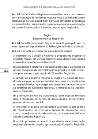 32
Art. 43 Os Conselhos Regionais manterão contato permanente
com a federação de indústrias local, na troca e colheita de dados
relativos ao serviço social, bem como as atividades produtoras
e assemelhadas, autorizando, quando necessário, a celebração
de convênios e acordos, inclusive colaboração financeira.
Seção II
Departamentos Regionais
Art. 44 Cada Departamento Regional será dirigido pelo seu di-
retor, que será o presidente da federação de indústrias local.
Art. 45 Compete ao diretor de cada departamento:
a) submeter ao Conselho Regional a proposta do orçamento
anual da região, em verbas discriminadas, dentro dos fundos
aprovados pelo Conselho Nacional;
b) apresentar o relatório e preparar a prestação de contas da
gestão financeira da administração regional, em cada exercí-
cio, para exame e aprovação do Conselho Regional;
c) propor ao conselho regional a criação de bolsas de estu-
dos de escolas de serviço social e de cursos extraordinários
ou especializados, que julgar convenientes, de acordo com
as diretrizes do Conselho Nacional, e instruções do Departa-
mento Nacional;
d) promover planos de cooperação com escolas técnicas
para a realização de cursos de alfabetização, de aprendiza-
gem ou de serviço social;
e) organizar o quadro de servidores da região, o seu padrão
de vencimentos, os critérios e épocas de promoção, bem
como os reajustamentos de salários, para exame e delibera-
ção do Conselho Regional;
f) admitir, promover e demitir os servidores da administração
regional, dentro do quadro aprovado pelo Conselho Regional;
 