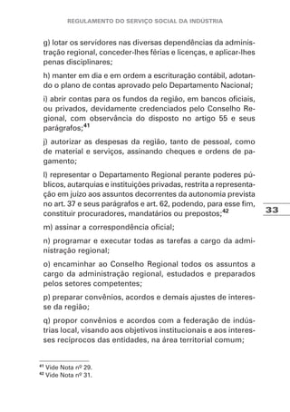33
g) lotar os servidores nas diversas dependências da adminis-
tração regional, conceder-lhes férias e licenças, e aplicar-lhes
penas disciplinares;
h) manter em dia e em ordem a escrituração contábil, adotan-
do o plano de contas aprovado pelo Departamento Nacional;
i) abrir contas para os fundos da região, em bancos oficiais,
ou privados, devidamente credenciados pelo Conselho Re-
gional, com observância do disposto no artigo 55 e seus
parágrafos;41
j) autorizar as despesas da região, tanto de pessoal, como
de material e serviços, assinando cheques e ordens de pa-
gamento;
l) representar o Departamento Regional perante poderes pú-
blicos, autarquias e instituições privadas, restrita a representa-
ção em juízo aos assuntos decorrentes da autonomia prevista
no art. 37 e seus parágrafos e art. 62, podendo, para esse fim,
constituir procuradores, mandatários ou prepostos;42
m) assinar a correspondência oficial;
n) programar e executar todas as tarefas a cargo da admi-
nistração regional;
o) encaminhar ao Conselho Regional todos os assuntos a
cargo da administração regional, estudados e preparados
pelos setores competentes;
p) preparar convênios, acordos e demais ajustes de interes-
se da região;
q) propor convênios e acordos com a federação de indús-
trias local, visando aos objetivos institucionais e aos interes-
ses recíprocos das entidades, na área territorial comum;
41
Vide Nota nº 29.
42
Vide Nota nº 31.
 