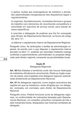 34
r) aplicar multas aos empregadores da indústria e ativida-
des assemelhadas transgressoras dos dispositivos legais e
regulamentares;
s) organizar, facultativamente, comissões técnicas e grupos
de trabalho com elementos de reconhecida competência e
autoridade em assuntos de serviço social, para estudo de
casos específicos;
t) exercitar a delegação de poderes que lhe for outorgada
pelo Diretor do Departamento Nacional, na forma do artigo
33, letra “x”;
u) elaborar o regulamento interno do Departamento Regional.
Parágrafo único. As atribuições e tarefas da administração re-
gional, de acordo com o que dispuser o regulamento interno
previsto na letra “u”, poderão ser exercidas mediante outorga
conferida a superintendente, administrador ou preposto desig-
nado pelo diretor regional, consoante as peculiaridades locais.
Seção III
Delegacias Regionais
Art. 46 Nos Estados e territórios onde não houver federação
de indústrias oficialmente reconhecida, filiada ao órgão supe-
rior da classe, será instalada uma delegacia regional, subordi-
nada diretamente ao Departamento Nacional.
Art. 47 As delegacias regionais, como órgãos executivos das
regiões em que se instalarem, serão dirigidas por um delega-
do, nomeado, em comissão, pelo diretor do Departamento
Nacional.
Parágrafo único. Poderá funcionar junto às delegacias regio-
nais, na conformidade de instruções baixadas pelo Departa-
mento Nacional, um conselho consultivo composto de três a
sete industriais locais, designados nas mesmas condições do
delegado.
 